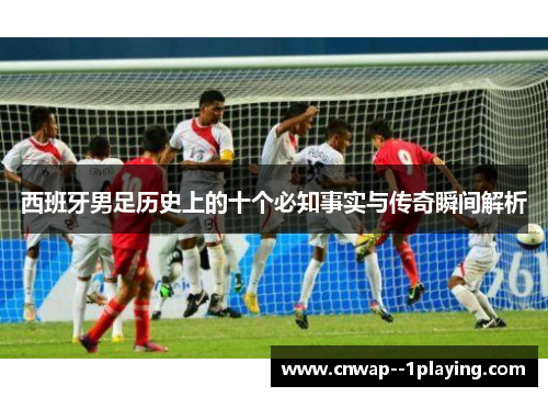 西班牙男足历史上的十个必知事实与传奇瞬间解析