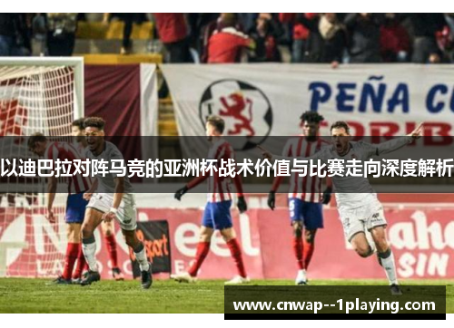 以迪巴拉对阵马竞的亚洲杯战术价值与比赛走向深度解析