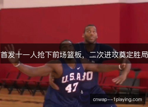 首发十一人抢下前场篮板，二次进攻奠定胜局