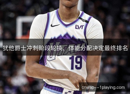 犹他爵士冲刺阶段轮换，体能分配决定最终排名
